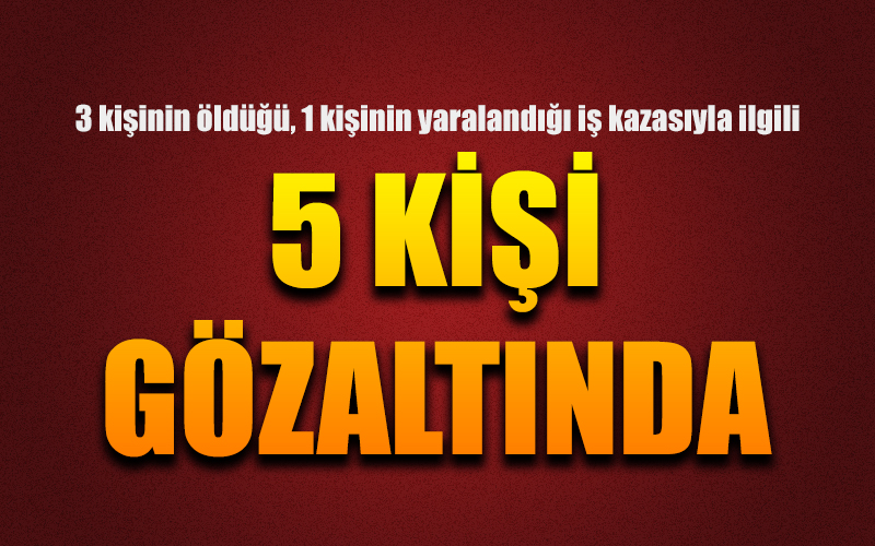 3 kişinin öldüğü iş kazasıyla ilgili 5 kişi gözaltına alındı